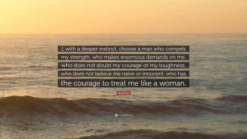 Anaïs Nin Quote: “I, with a deeper instinct, choose a man who compels my strength, who makes enormous demands on me, who does not doubt my courage or my toughness, who does not believe me naïve or innocent, who has the courage to treat me like a woman.”