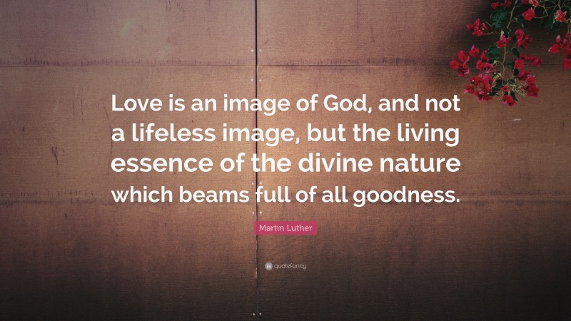 Martin Luther Quote: “Love is an image of God, and not a lifeless image, but the living essence of the divine nature which beams full of all goodness.”