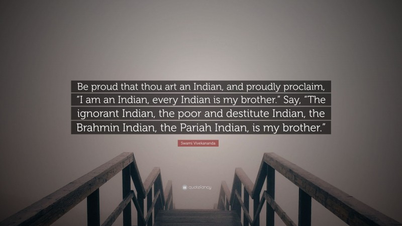 Swami Vivekananda Quote: “Be proud that thou art an Indian, and proudly proclaim, “I am an Indian, every Indian is my brother.” Say, “The ignorant Indian, the poor and destitute Indian, the Brahmin Indian, the Pariah Indian, is my brother.””