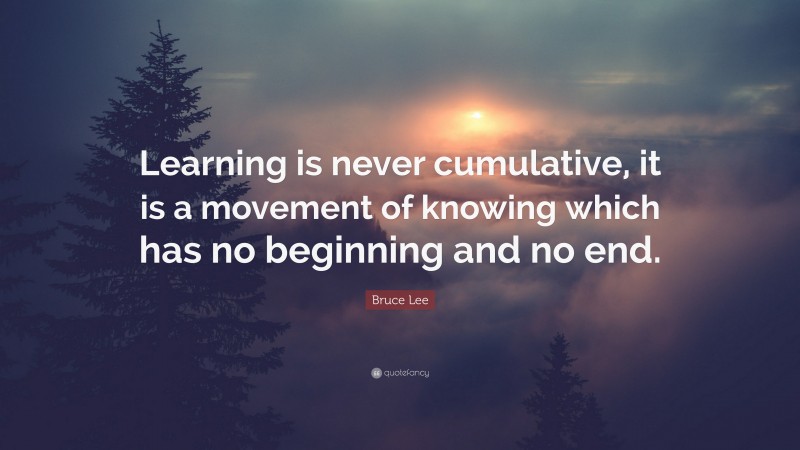 Bruce Lee Quote: “Learning is never cumulative, it is a movement of knowing which has no beginning and no end.”