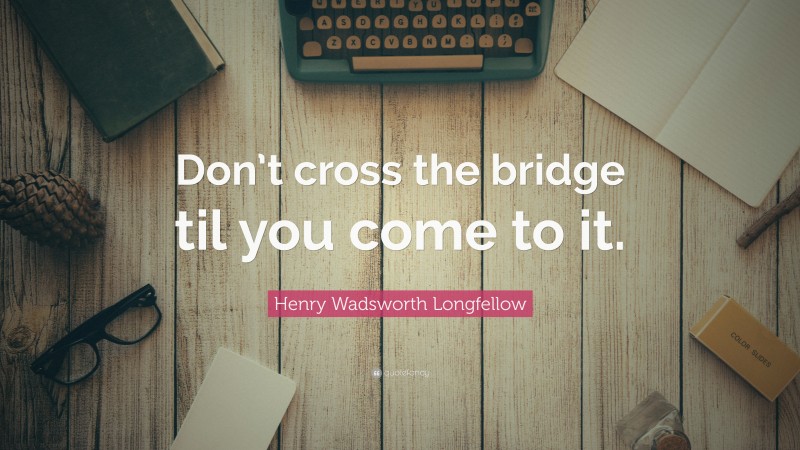 Henry Wadsworth Longfellow Quote: “Don’t cross the bridge til you come to it.”