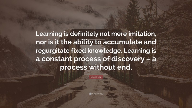 Bruce Lee Quote: “Learning is definitely not mere imitation, nor is it the ability to accumulate and regurgitate fixed knowledge. Learning is a constant process of discovery – a process without end.”