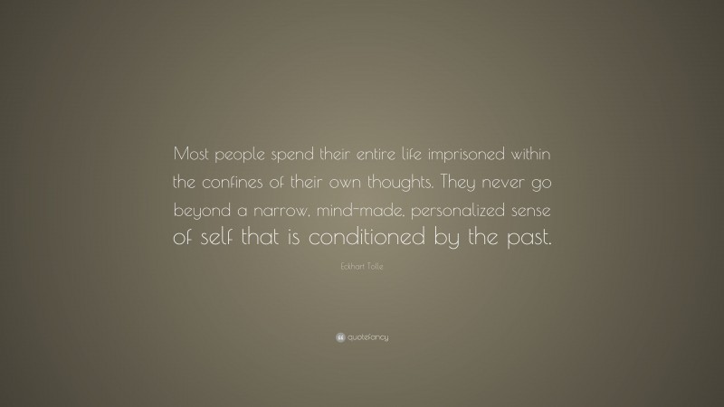 Eckhart Tolle Quote: “Most people spend their entire life imprisoned within the confines of their own thoughts. They never go beyond a narrow, mind-made, personalized sense of self that is conditioned by the past.”