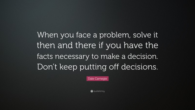 Dale Carnegie Quote: “When you face a problem, solve it then and there if you have the facts necessary to make a decision. Don’t keep putting off decisions.”