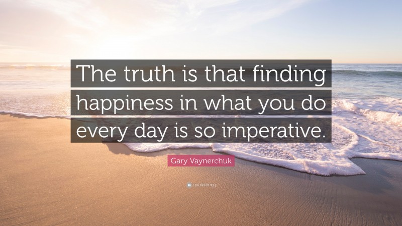 Gary Vaynerchuk Quote: “The truth is that finding happiness in what you do every day is so imperative.”