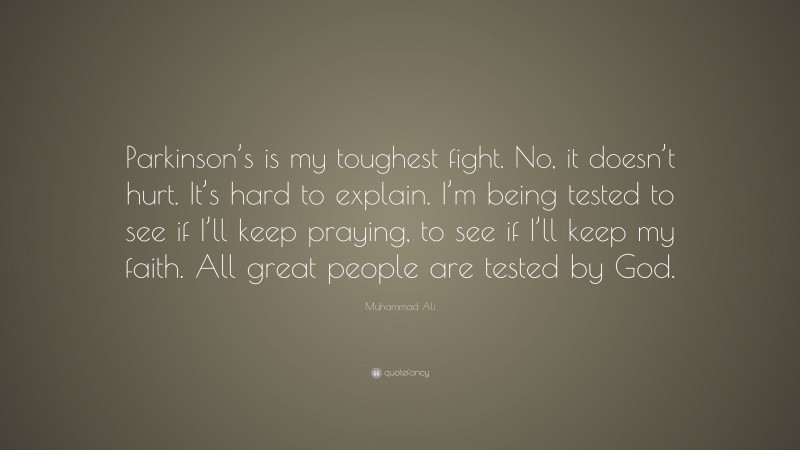 Muhammad Ali Quote: “Parkinson’s is my toughest fight. No, it doesn’t hurt. It’s hard to explain. I’m being tested to see if I’ll keep praying, to see if I’ll keep my faith. All great people are tested by God.”