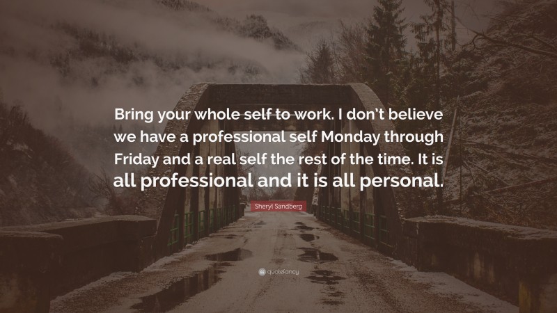 Sheryl Sandberg Quote: “Bring your whole self to work. I don’t believe we have a professional self Monday through Friday and a real self the rest of the time. It is all professional and it is all personal.”
