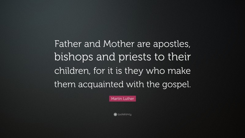 Martin Luther Quote: “Father and Mother are apostles, bishops and priests to their children, for it is they who make them acquainted with the gospel.”