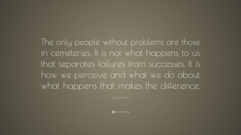 Tony Robbins Quote: “The only people without problems are those in cemeteries. It is not what happens to us that separates failures from successes. It is how we perceive and what we do about what happens that makes the difference.”