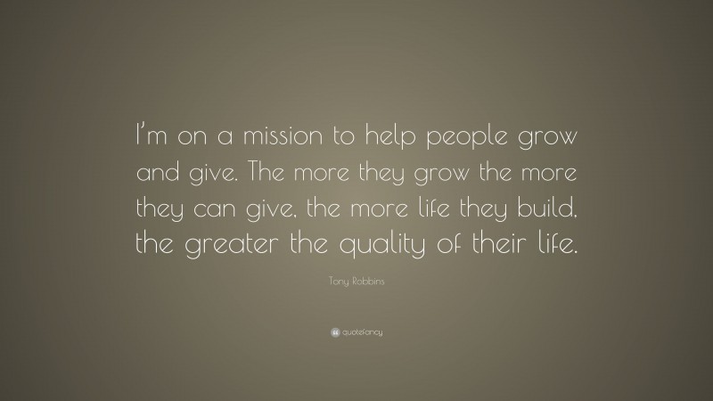 Tony Robbins Quote: “I’m on a mission to help people grow and give. The more they grow the more they can give, the more life they build, the greater the quality of their life.”