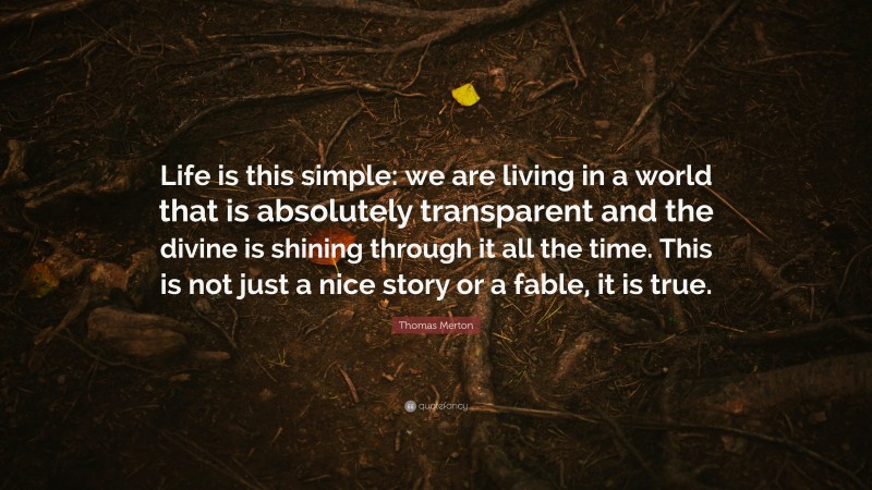 Thomas Merton Quote: “Life is this simple: we are living in a world that is absolutely transparent and the divine is shining through it all the time. This is not just a nice story or a fable, it is true.”