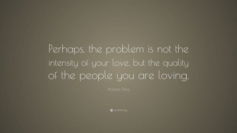 Warsan Shire Quote: “Perhaps, the problem is not the intensity of your love, but the quality of the people you are loving.”