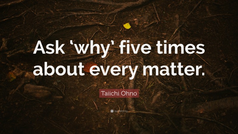Taiichi Ohno Quote: “Ask ‘why’ five times about every matter.”