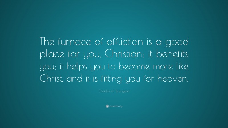 Charles H. Spurgeon Quote: “The furnace of affliction is a good place for you, Christian; it benefits you; it helps you to become more like Christ, and it is fitting you for heaven.”