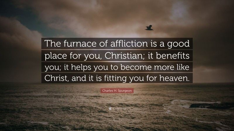 Charles H. Spurgeon Quote: “The furnace of affliction is a good place for you, Christian; it benefits you; it helps you to become more like Christ, and it is fitting you for heaven.”