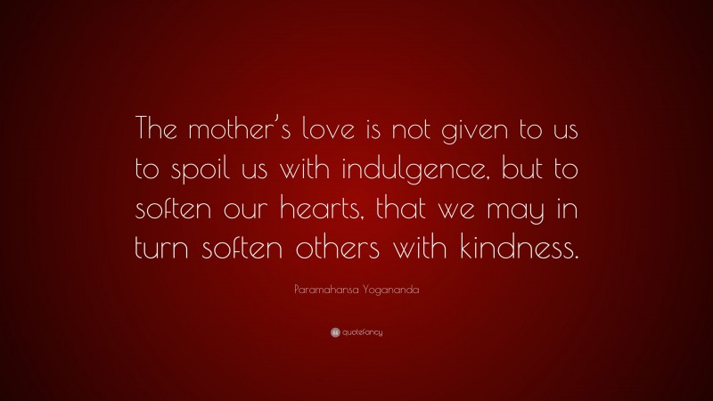 Paramahansa Yogananda Quote: “The mother’s love is not given to us to spoil us with indulgence, but to soften our hearts, that we may in turn soften others with kindness.”