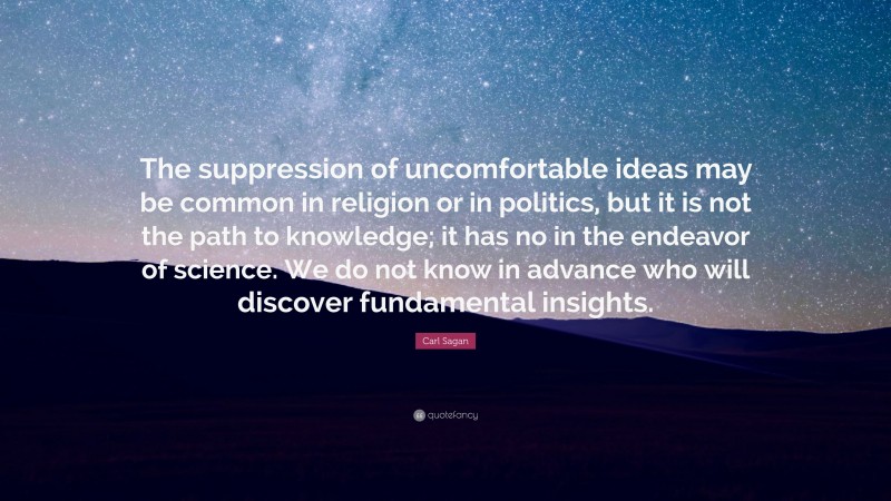 Carl Sagan Quote: “The suppression of uncomfortable ideas may be common in religion or in politics, but it is not the path to knowledge; it has no in the endeavor of science. We do not know in advance who will discover fundamental insights.”