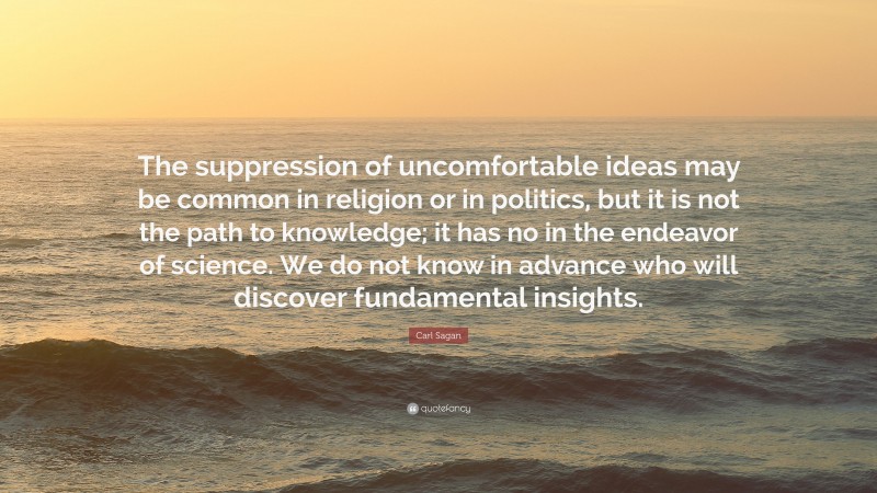 Carl Sagan Quote: “The suppression of uncomfortable ideas may be common in religion or in politics, but it is not the path to knowledge; it has no in the endeavor of science. We do not know in advance who will discover fundamental insights.”