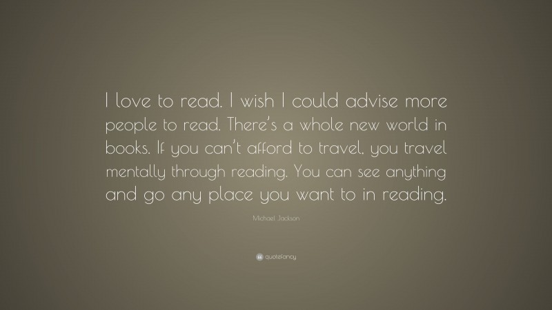 Michael Jackson Quote: “I love to read. I wish I could advise more people to read. There’s a whole new world in books. If you can’t afford to travel, you travel mentally through reading. You can see anything and go any place you want to in reading.”