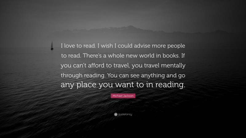 Michael Jackson Quote: “I love to read. I wish I could advise more people to read. There’s a whole new world in books. If you can’t afford to travel, you travel mentally through reading. You can see anything and go any place you want to in reading.”