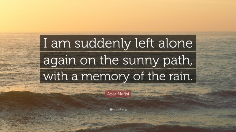 Azar Nafisi Quote: “I am suddenly left alone again on the sunny path, with a memory of the rain.”