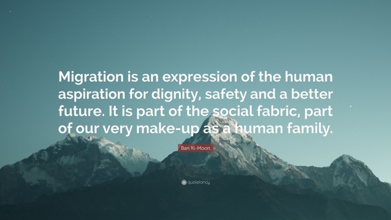 Ban Ki-Moon Quote: “Migration is an expression of the human aspiration for dignity, safety and a better future. It is part of the social fabric, part of our very make-up as a human family.”