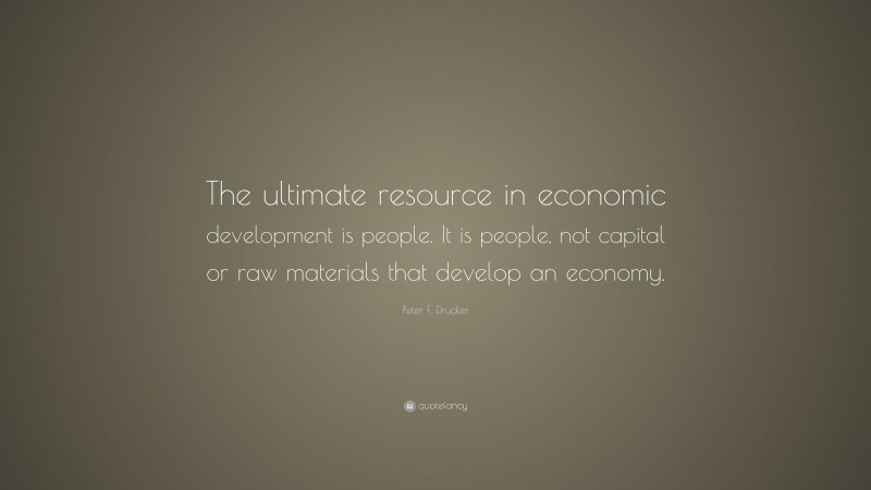 Peter F. Drucker Quote: “The ultimate resource in economic development is people. It is people, not capital or raw materials that develop an economy.”