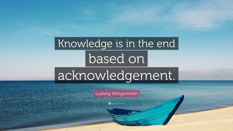 Ludwig Wittgenstein Quote: “Knowledge is in the end based on acknowledgement.”