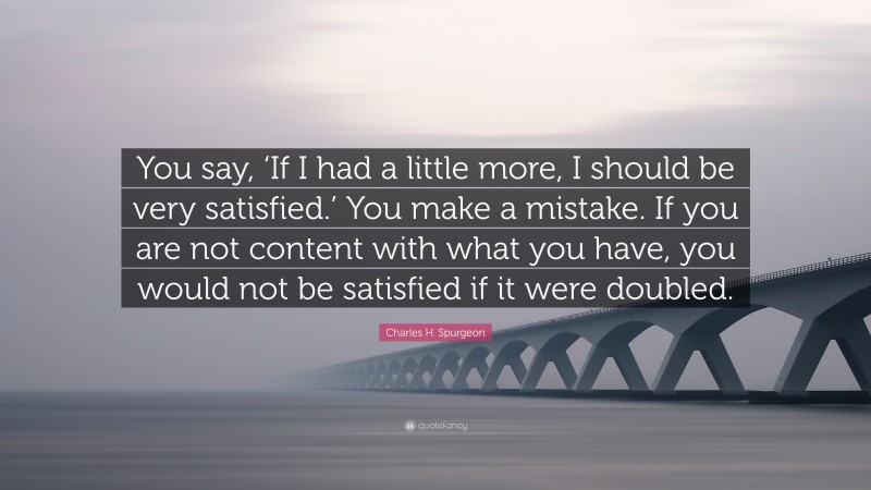 Charles H. Spurgeon Quote: “You say, ‘If I had a little more, I should be very satisfied.’ You make a mistake. If you are not content with what you have, you would not be satisfied if it were doubled.”