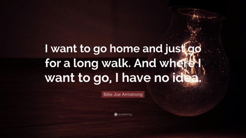 Billie Joe Armstrong Quote: “I want to go home and just go for a long walk. And where I want to go, I have no idea.”
