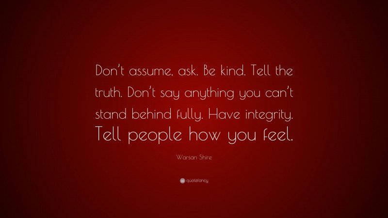 Warsan Shire Quote: “Don’t assume, ask. Be kind. Tell the truth. Don’t say anything you can’t stand behind fully. Have integrity. Tell people how you feel.”