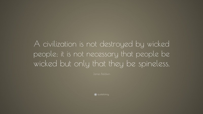 James Baldwin Quote: “A civilization is not destroyed by wicked people; it is not necessary that people be wicked but only that they be spineless.”