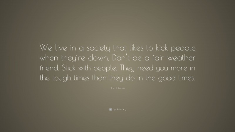 Joel Osteen Quote: “We live in a society that likes to kick people when they’re down. Don’t be a fair-weather friend. Stick with people. They need you more in the tough times than they do in the good times.”
