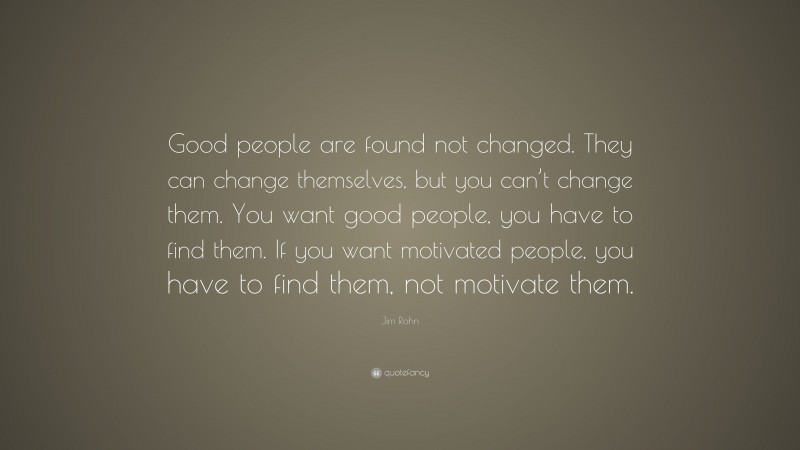Jim Rohn Quote: “Good people are found not changed. They can change themselves, but you can’t change them. You want good people, you have to find them. If you want motivated people, you have to find them, not motivate them.”