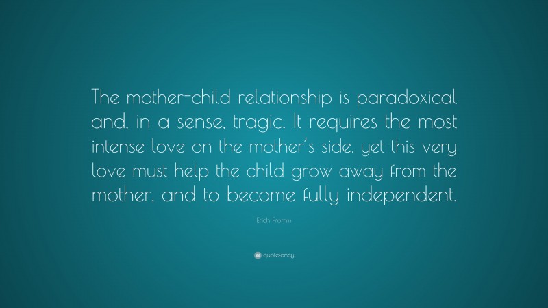 Erich Fromm Quote: “The mother-child relationship is paradoxical and, in a sense, tragic. It requires the most intense love on the mother’s side, yet this very love must help the child grow away from the mother, and to become fully independent.”