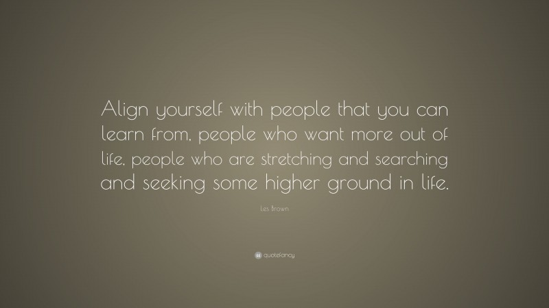 Les Brown Quote: “Align yourself with people that you can learn from, people who want more out of life, people who are stretching and searching and seeking some higher ground in life.”