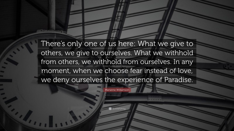 Marianne Williamson Quote: “There’s only one of us here: What we give to others, we give to ourselves. What we withhold from others, we withhold from ourselves. In any moment, when we choose fear instead of love, we deny ourselves the experience of Paradise.”