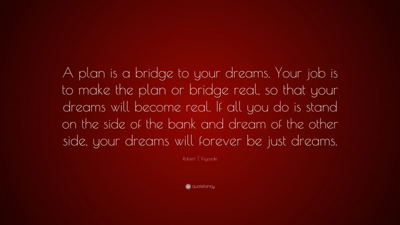 Robert T. Kiyosaki Quote: “A plan is a bridge to your dreams. Your job is to make the plan or bridge real, so that your dreams will become real. If all you do is stand on the side of the bank and dream of the other side, your dreams will forever be just dreams.”