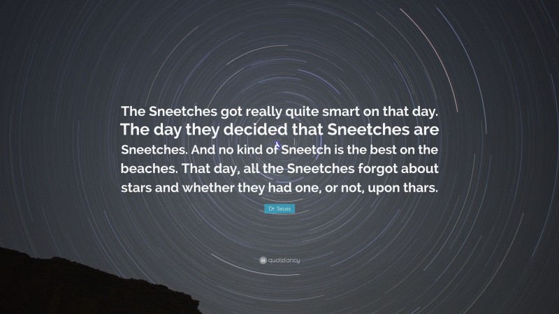 Dr. Seuss Quote: “The Sneetches got really quite smart on that day. The day they decided that Sneetches are Sneetches. And no kind of Sneetch is the best on the beaches. That day, all the Sneetches forgot about stars and whether they had one, or not, upon thars.”