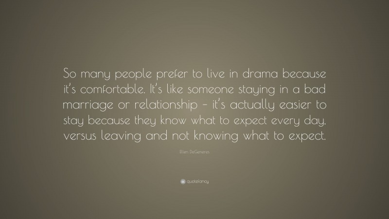 Ellen DeGeneres Quote: “So many people prefer to live in drama because it’s comfortable. It’s like someone staying in a bad marriage or relationship – it’s actually easier to stay because they know what to expect every day, versus leaving and not knowing what to expect.”