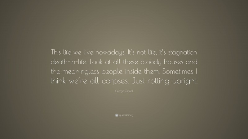 George Orwell Quote: “This life we live nowadays. It’s not life, it’s stagnation death-in-life. Look at all these bloody houses and the meaningless people inside them. Sometimes I think we’re all corpses. Just rotting upright.”
