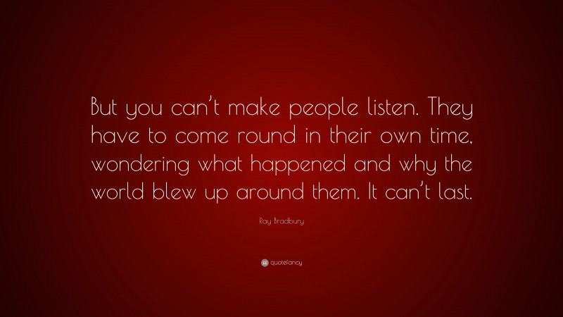 Ray Bradbury Quote: “But you can’t make people listen. They have to come round in their own time, wondering what happened and why the world blew up around them. It can’t last.”