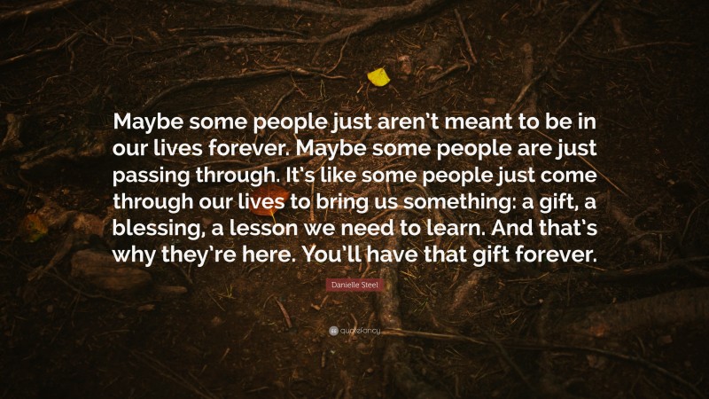 Danielle Steel Quote: “Maybe some people just aren’t meant to be in our lives forever. Maybe some people are just passing through. It’s like some people just come through our lives to bring us something: a gift, a blessing, a lesson we need to learn. And that’s why they’re here. You’ll have that gift forever.”