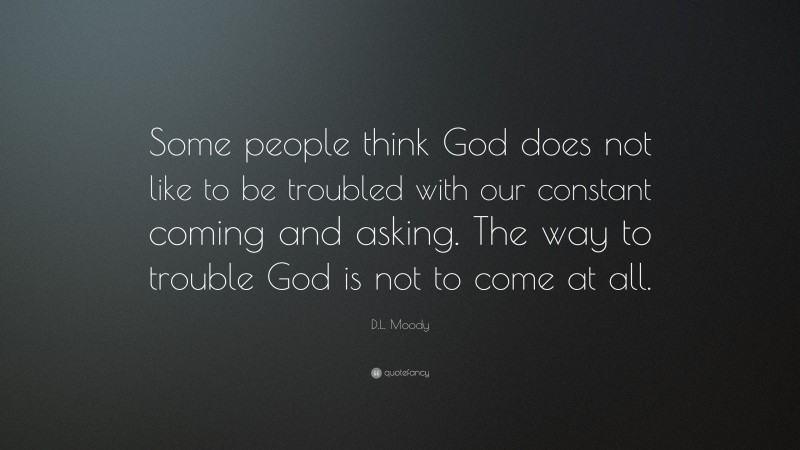 D.L. Moody Quote: “Some people think God does not like to be troubled with our constant coming and asking. The way to trouble God is not to come at all.”