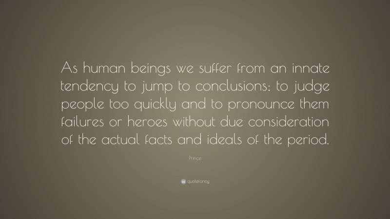 Prince Quote: “As human beings we suffer from an innate tendency to jump to conclusions; to judge people too quickly and to pronounce them failures or heroes without due consideration of the actual facts and ideals of the period.”