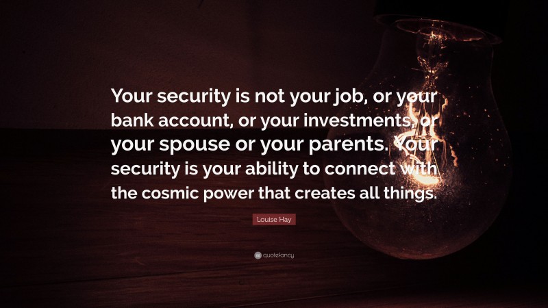 Louise Hay Quote: “Your security is not your job, or your bank account, or your investments, or your spouse or your parents. Your security is your ability to connect with the cosmic power that creates all things.”