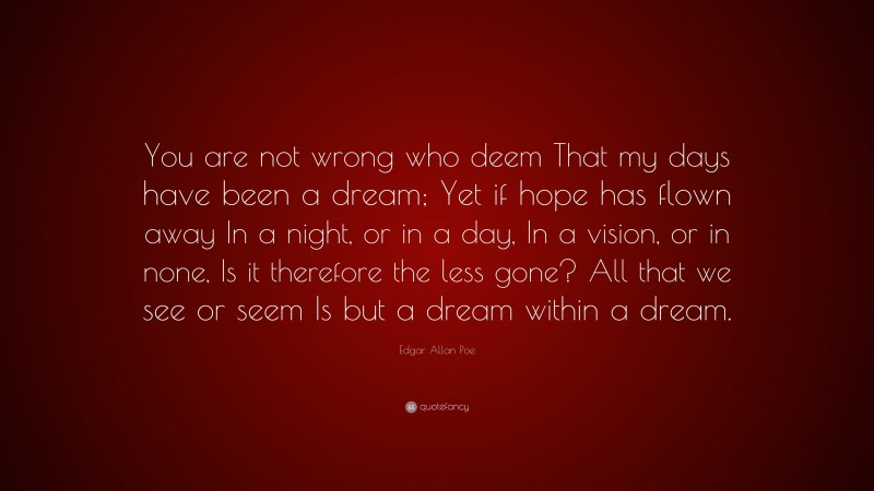 Edgar Allan Poe Quote: “You are not wrong who deem That my days have been a dream; Yet if hope has flown away In a night, or in a day, In a vision, or in none, Is it therefore the less gone? All that we see or seem Is but a dream within a dream.”