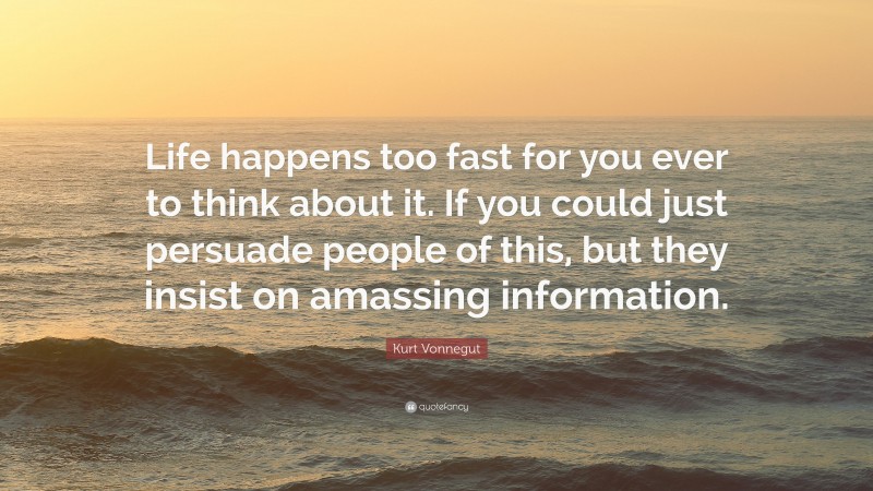 Kurt Vonnegut Quote: “Life happens too fast for you ever to think about it. If you could just persuade people of this, but they insist on amassing information.”