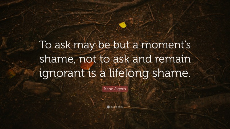 Kano Jigoro Quote: “To ask may be but a moment’s shame, not to ask and remain ignorant is a lifelong shame.”