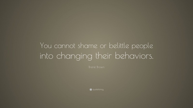 Brené Brown Quote: “You cannot shame or belittle people into changing their behaviors.”